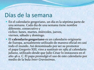 Días de la semana
 En el calendario gregoriano, un día es la séptima parte de
una semana. Cada día de una semana tiene nombre
diferente, consecutivo y
cíclico: lunes, martes, miércoles, jueves,
viernes, sábado y domingo.
 El calendario gregoriano es un calendario originario
de Europa, actualmente utilizado de manera oficial en casi
todo el mundo. Así denominado por ser su promotor
el papa Gregorio XIII, vino a sustituir en 1582 al calendario
juliano, utilizado desde que Julio César lo instaurara en el
año 46 a. C. El papa promulgó el uso de este calendario por
medio de la bula Inter Gravissimas.
 