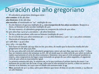Duración del año gregoriano
 El calendario gregoriano distingue entre :
año común: el de 365 días
año bisiesto: el de 366 días
año secular: el terminado en "00" -múltiplo de 100-
 Es año bisiesto el que sea múltiplo de 4, con excepción de los años seculares. Respecto a
éstos, es bisiesto el año secular múltiplo de 400.
 De esta manera, el calendario gregoriano se compone de ciclos de 400 años:
En 400 años hay (400/4)-4 seculares = 96 años bisiestos
 De los 4 años seculares, sólo uno es bisiesto (múltiplo de 400)
 En el ciclo de los 400 años tenemos 96 + 1 = 97 años bisiestos, y 400 - 97 = 303 años comunes
 Haciendo el cómputo en días:
97 x 366 días = 35.502 días
303 x 365 = 110.595 días
 Esto hace un total de 146.097 días en los 400 años, de modo que la duración media del año
gregoriano es de 365,2425 días.
 En los 400 años del ciclo del calendario gregoriano, estos 146.097 días, que son 20.871 * 7 días,
hay un número entero de semanas 20.871, de tal modo que en cada ciclo de 400 años no solo se
repite exactamente el ciclo de años comunes y bisiestos, sino que el ciclo semanal también es
exacto, esta congruencia da lugar a que tomando un grupo de 400 años seguidos, el siguiente
ciclo de 400 años es exactamente igual.
 La primera semana del año, la número 01, es la que contiene el primer jueves de enero. Las
semanas de un año van de la 01 a la 52, salvo que el año termine en jueves, o bien en jueves o
viernes si es bisiesto, en cuyo caso se añade una semana más: la 53.
 Mes: periodo de 30 ó 31 días, salvo para febrero que tiene 28 días en un año común, y 29 días en
un año bisiesto.
 
