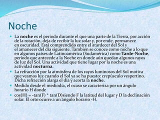 Noche
 La noche es el periodo durante el que una parte de la Tierra, por acción
de la rotación, deja de recibir la luz solar y, por ende, permanece
en oscuridad. Está comprendido entre el atardecer del Sol y
el amanecer del día siguiente. También se conoce como noche a lo que
en algunos países de Latinoamérica (Sudamérica) como Tarde-Noche,
periodo que antecede a la Noche en donde aún quedan algunos rayos
de luz del Sol. Una actividad que tiene lugar por la noche es una
actividad nocturna.
 La refracción por la atmósfera de los rayos luminosos del Sol motiva
que veamos luz cuando el Sol ya se ha puesto: crepúsculo vespertino.
Dicha refracción alarga el día y acorta la noche.
 Medido desde el mediodía, el ocaso se caracteriza por un ángulo
horario H donde
 cos(H) = -tan(F) * tan(D)siendo F la latitud del lugar y D la declinación
solar. El orto ocurre a un ángulo horario -H.
 