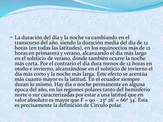  La duración del día y la noche va cambiando en el
transcurso del año, siendo la duración media del día de 12
horas (en todas las latitudes), en los equinoccios más de 12
horas en primavera y verano, alcanzando el día más largo
en el solsticio de verano, donde también ocurre la noche
más corta. Por el contrario el día dura menos de 12 horas en
otoño e invierno, alcanzándose en el solsticio de invierno el
día más corto y la noche más larga. Este efecto se acentúa
más cuanto mayor es la latitud. En el ecuador siempre
duran lo mismo. Hay día o noche permanente en alguna
época del año, en las regiones polares tanto del hemisferio
norte o sur caracterizadas por estar a una latitud que en
valor absoluto es mayor que F = 90 - 23º 26’ = 66º 34’. Esta
es precisamente la definición de Círculo polar.
 