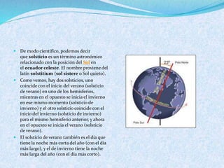  De modo científico, podemos decir
que solsticio es un término astronómico
relacionado con la posición del Sol en
el ecuador celeste. El nombre proviene del
latín solstitium (sol sistere o Sol quieto).
 Como vemos, hay dos solsticios, uno
coincide con el inicio del verano (solsticio
de verano) en uno de los hemisferios,
mientras en el opuesto se inicia el invierno
en ese mismo momento (solsticio de
invierno) y el otro solsticio coincide con el
inicio del invierno (solsticio de invierno)
para el mismo hemisferio anterior, y ahora
en el opuesto se inicia el verano (solsticio
de verano).
 El solsticio de verano también es el día que
tiene la noche más corta del año (con el día
más largo), y el de invierno tiene la noche
más larga del año (con el día más corto).
 