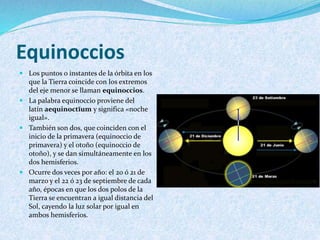 Equinoccios
 Los puntos o instantes de la órbita en los
que la Tierra coincide con los extremos
del eje menor se llaman equinoccios.
 La palabra equinoccio proviene del
latín aequinoctĭum y significa «noche
igual».
 También son dos, que coinciden con el
inicio de la primavera (equinoccio de
primavera) y el otoño (equinoccio de
otoño), y se dan simultáneamente en los
dos hemisferios.
 Ocurre dos veces por año: el 20 ó 21 de
marzo y el 22 ó 23 de septiembre de cada
año, épocas en que los dos polos de la
Tierra se encuentran a igual distancia del
Sol, cayendo la luz solar por igual en
ambos hemisferios.
 