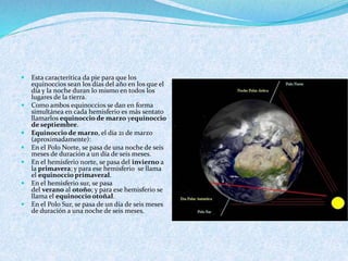  Esta caracterítica da pie para que los
equinoccios sean los días del año en los que el
día y la noche duran lo mismo en todos los
lugares de la tierra.
 Como ambos equinoccios se dan en forma
simultánea en cada hemisferio es más sentato
llamarlos equinoccio de marzo yequinoccio
de septiembre.
 Equinoccio de marzo, el día 21 de marzo
(aproximadamente):
 En el Polo Norte, se pasa de una noche de seis
meses de duración a un día de seis meses.
 En el hemisferio norte, se pasa del invierno a
la primavera; y para ese hemisferio se llama
el equinoccio primaveral.
 En el hemisferio sur, se pasa
del verano al otoño; y para ese hemisferio se
llama el equinoccio otoñal.
 En el Polo Sur, se pasa de un día de seis meses
de duración a una noche de seis meses.
 