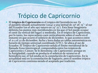 Trópico de Capricornio
 El trópico de Capricornio es el trópico del hemisferio sur. Es
el paralelo situado actualmente (2014) a una latitud de 23º 26' 15" 1 al sur
del Ecuador (en el año 1917 estuvo en 23° 27'). Esta línea imaginaria
delimita los puntos más meridionales en los que el Sol puede ocupar
el cenit (la vertical del lugar) a mediodía. En el trópico de Capricornio,
por lo tanto, los rayos solares caen verticalmente sobre el suelo en el
instante en que ocurre el solsticio de diciembre, lo que acontece entre
el 21 y el 22 de diciembre, fecha y hora dadas en tablas astronómicas en
horario de tiempo universal coordinado (UTC). Se ubica al sur de
Ecuador. El Trópico de Capricornio señala el límite meridional de la
llamada Zona intertropical, comprendida entre los trópicos de
Capricornio y Cáncer. Se le denomina «de Capricornio» porque en
la Antigüedad, cuando se producía el solsticio de verano en el
hemisferio sur, el Sol estaba en la constelación de Capricornio. En la
actualidad está en la constelación de Sagitario, pero el nombre trópico
de Capricornio continúa siendo el aceptado por tradición.
 