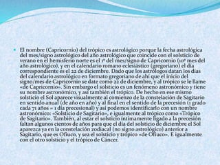  El nombre (Capricornio) del trópico es astrológico porque la fecha astrológica
del mes/signo astrológico del año astrológico que coincide con el solsticio de
verano en el hemisferio norte es el 1º del mes/signo de Capricornio (10º mes del
año astrológico), y en el calendario romano eclesiástico (gregoriano) el día
correspondiente es el 22 de diciembre. Dado que los astrólogos datan los días
del calendario astrológico en formato gregoriano de ahí que el inicio del
signo/mes de Capricornio se date como 22 de diciembre, y al trópico se le llame
«de Capricornio». Sin embargo el solsticio es un fenómeno astronómico y tiene
su nombre astronómico, y así también el trópico. De hecho en ese mismo
solsticio el Sol aparece visualmente al comienzo de la constelación de Sagitario
en sentido anual (de año en año) y al final en el sentido de la precesión (1 grado
cada 71 años = 1 día precesional) y así podemos identificarlo con un nombre
astronómico: «Solsticio de Sagitario», e igualmente al trópico como «Trópico
de Sagitario». También, al estar el solsticio íntimamente ligado a la precesión
faltan algunos cientos de años para que el día del solsticio de diciembre el Sol
aparezca ya en la constelación zodiacal (no signo astrológico) anterior a
Sagitario, que es Ofiuco, y sea el solsticio y trópico «de Ofiuco». E igualmente
con el otro solsticio y el trópico de Cáncer.
 