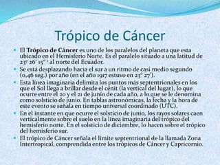 Trópico de Cáncer
 El Trópico de Cáncer es uno de los paralelos del planeta que esta
ubicado en el Hemisferio Norte. Es el paralelo situado a una latitud de
23º 26′ 15″ 1 al norte del Ecuador.
 Se está desplazando hacia el sur a un ritmo de casi medio segundo
(0,46 seg.) por año (en el año 1917 estuvo en 23° 27').
 Esta línea imaginaria delimita los puntos más septentrionales en los
que el Sol llega a brillar desde el cénit (la vertical del lugar), lo que
ocurre entre el 20 y el 21 de junio de cada año, a lo que se le denomina
como solsticio de junio. En tablas astronómicas, la fecha y la hora de
este evento se señala en tiempo universal coordinado (UTC).
 En el instante en que ocurre el solsticio de junio, los rayos solares caen
verticalmente sobre el suelo en la línea imaginaria del trópico del
hemisferio norte. En el solsticio de diciembre, lo hacen sobre el trópico
del hemisferio sur.
 El trópico de Cáncer señala el límite septentrional de la llamada Zona
Intertropical, comprendida entre los trópicos de Cáncer y Capricornio.
 