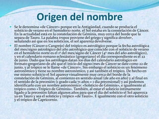 Origen del nombre
 Se le denomina «de Cáncer» porque en la Antigüedad, cuando se producía el
solsticio de verano en el hemisferio norte, el Sol estaba en la constelación de Cáncer.
En la actualidad está en la constelación de Géminis, muy cerca del borde que la
separa de Tauro. La palabra tropos proviene del griego y significa devolver,
señalando así que en los solsticios, el sol aparenta devolverse.
 El nombre (Cáncer o Cangrejo) del trópico es astrológico porque la fecha astrológica
del mes/signo astrológico del año astrológico que coincide con el solsticio de verano
en el hemisferio norte es el 1º del mes/signo de Cáncer (4º mes del año astrológico),
y en el calendario romano eclesiástico (gregoriano) el día correspondiente es el 22
de junio. Dado que los astrólogos datan los días del calendario astrológico en
formato gregoriano de ahí que el inicio del signo/mes de Cáncer se date como 22 de
junio, y al trópico se le llame «de Cáncer». Sin embargo el solsticio es un fenómeno
astronómico y tiene su nombre astronómico, y así también el trópico. De hecho en
ese mismo solsticio el Sol aparece visualmente muy cerca del borde de la
constelación de Géminis, al comienzo en sentido anual (de año en año) y al final en
el sentido de la precesión (1 grado cada 71 años = 1 día precesional) y así podemos
identificarlo con un nombre astronómico: «Solsticio de Géminis», e igualmente al
trópico como «Trópico de Géminis». También, al estar el solsticio íntimamente
ligado a la precesión faltan algunos años para que el día del solsticio el Sol aparezca
ya en Tauro y sea el solsticio y trópico «de Tauro». E igualmente con el otro solsticio
y el trópico de Capricornio.
 