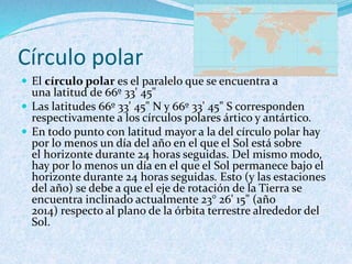 Círculo polar
 El círculo polar es el paralelo que se encuentra a
una latitud de 66º 33' 45"
 Las latitudes 66º 33' 45" N y 66º 33' 45" S corresponden
respectivamente a los círculos polares ártico y antártico.
 En todo punto con latitud mayor a la del círculo polar hay
por lo menos un día del año en el que el Sol está sobre
el horizonte durante 24 horas seguidas. Del mismo modo,
hay por lo menos un día en el que el Sol permanece bajo el
horizonte durante 24 horas seguidas. Esto (y las estaciones
del año) se debe a que el eje de rotación de la Tierra se
encuentra inclinado actualmente 23° 26' 15" (año
2014) respecto al plano de la órbita terrestre alrededor del
Sol.
 