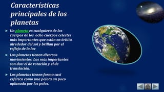 Características
principales de los
planetas
 Un planeta es cualquiera de los
cuerpos de los ocho cuerpos celestes
más importantes que están en órbita
alrededor del sol y brillan por el
reflejo de la luz
 Los planetas tienen diversos
movimientos. Los más importantes
son dos: el de rotación y el de
translación.
 Los planetas tienen forma casi
esférica como una pelota un poco
aplanada por los polos.
 