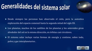  Desde siempre las personas han observado el cielo, pero la autentica
exploración del espacio comenzó hasta la segunda mitad del siglo XX.
 Los planetas, muchos de los satélites de los planetas y los asteroides giran
alrededor del sol en la misma dirección, en órbitas casi circulares.
 El sistema solar incluye varias formas de energía y contiene, sobre todo,
polvo y gas interplanetarios .
 