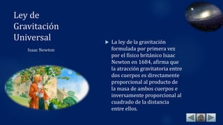 Ley de
Gravitación
Universal
Isaac Newton
 La ley de la gravitación
formulada por primera vez
por el físico británico Isaac
Newton en 1684, afirma que
la atracción gravitatoria entre
dos cuerpos es directamente
proporcional al producto de
la masa de ambos cuerpos e
inversamente proporcional al
cuadrado de la distancia
entre ellos.
 
