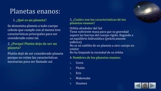 Planetas enanos:
1. ¿Qué es un planeta?
Se denomina planeta a todo cuerpo
celeste que cumple con al menos tres
características principales para ser
considerado como tal.
2. ¿Porqué Plutón dejo de ser un
planeta?
Plutón dejó de ser considerado planeta
porque no reúne las características
necesarias para ser llamado así.
3. ¿Cuáles son las características de los
planetas enanos?
Orbita alrededor del Sol
Tiene suficiente masa para que su gravedad
supere las fuerzas del cuerpo rígido, llegando a
un equilibrio hidrostático (prácticamente
esférico)
No es un satélite de un planeta u otro cuerpo no
estelar
No ha limpiado la vecindad de su órbita
4. Nombres de los planetas enanos:
1. Ceres
2. Plutón
3. Eris
4. Makemake
5. Haumea
 