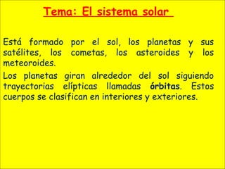Tema: El sistema solar
Está formado por el sol, los planetas y sus
satélites, los cometas, los asteroides y los
meteoroides.
Los planetas giran alrededor del sol siguiendo
trayectorias elípticas llamadas órbitas. Estos
cuerpos se clasifican en interiores y exteriores.
 