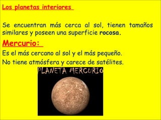 Los planetas interiores
Se encuentran más cerca al sol, tienen tamaños
similares y poseen una superficie rocosa.
Mercurio:
Es el más cercano al sol y el más pequeño.
No tiene atmósfera y carece de satélites.