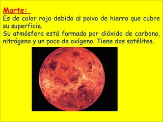 Marte:
Es de color rojo debido al polvo de hierro que cubre
su superficie.
Su atmósfera está formada por dióxido de carbono,
nitrógeno y un poco de oxígeno. Tiene dos satélites.
 