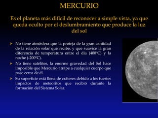 MERCURIO
Es el planeta más difícil de reconocer a simple vista, ya que
queda oculto por el deslumbramiento que produce la luz
del sol
 No tiene atmósfera que la proteja de la gran cantidad
de la relación solar que recibe, y que suavice la gran
diferencia de temperatura entre el día (400ºC) y la
noche (-200ºC).
 No tiene satélites, la enorme gravedad del Sol hace
imposible que Mercurio atrape a cualquier cuerpo que
pase cerca de él.
 Su superficie está llena de cráteres debido a los fuertes
impactos de meteoritos que recibió durante la
formación del Sistema Solar.
 