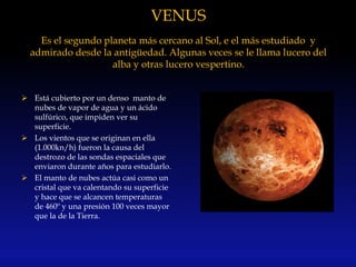 VENUS
Es el segundo planeta más cercano al Sol, e el más estudiado y
admirado desde la antigüedad. Algunas veces se le llama lucero del
alba y otras lucero vespertino.
 Está cubierto por un denso manto de
nubes de vapor de agua y un ácido
sulfúrico, que impiden ver su
superficie.
 Los vientos que se originan en ella
(1.000kn/h) fueron la causa del
destrozo de las sondas espaciales que
enviaron durante años para estudiarlo.
 El manto de nubes actúa casi como un
cristal que va calentando su superficie
y hace que se alcancen temperaturas
de 460º y una presión 100 veces mayor
que la de la Tierra.
 