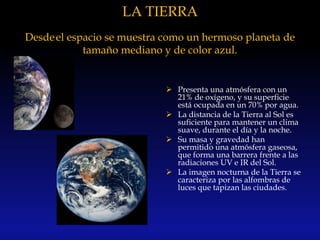 LA TIERRA
Desdeel espacio se muestra como un hermoso planeta de
tamaño mediano y de color azul.
 Presenta una atmósfera con un
21% de oxígeno, y su superficie
está ocupada en un 70% por agua.
 La distancia de la Tierra al Sol es
suficiente para mantener un clima
suave, durante el día y la noche.
 Su masa y gravedad han
permitido una atmósfera gaseosa,
que forma una barrera frente a las
radiaciones UV e IR del Sol.
 La imagen nocturna de la Tierra se
caracteriza por las alfombras de
luces que tapizan las ciudades.
 
