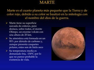 MARTE
Marte es el cuarto planeta más pequeño que la Tierra y de
color rojo, debido a su color se bautizó en la mitología con
el nombre del dios de la guerra.
 Marte tiene su superficie
surcada de cráteres, pero
destaca, sobre todos, el monte
Olimpo, un enorme volcán con
una altura de 25 km.
 Su atmósfera está formada en un
95% por dióxido de carbono y,
aunque presenta casquetes
polares, estos son de hielo seco
 Su temperatura media es
demasiado fría, -150ºC por lo
que no parece probable la
existencia de vida.
 
