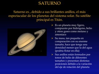 SATURNO
Saturno es , debido a sus brillantes anillos, el más
espectacular de los planetas del sistema solar. Su satélite
principal es Titán.
 Es un planeta muy ligero,
compuesto por hidrógeno, helio
y otros gases como metano y
amoníaco
 Su masa, tan pequeña en
comparación con su enorme
tamaño, hace que tenga una
densidad menor que la del agua
(podría flotar en ella)
 Sus anillos están formados por
tonos de helio de diferentes
tamaños y presentan distintas
posiciones debido a la variación
del eje de rotación del planeta
 