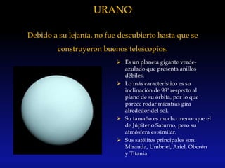 URANO
Debido a su lejanía, no fue descubierto hasta que se
construyeron buenos telescopios.
 Es un planeta gigante verde-
azulado que presenta anillos
débiles.
 Lo más característico es su
inclinación de 98º respecto al
plano de su órbita, por lo que
parece rodar mientras gira
alrededor del sol.
 Su tamaño es mucho menor que el
de Júpiter o Saturno, pero su
atmósfera es similar.
 Sus satélites principales son:
Miranda, Umbriel, Ariel, Oberón
y Titania.
 