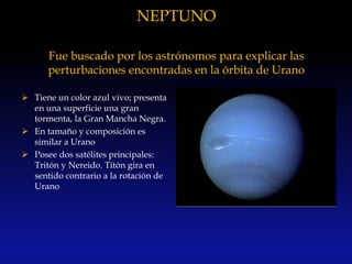 NEPTUNO
Fue buscado por los astrónomos para explicar las
perturbaciones encontradas en la órbita de Urano
 Tiene un color azul vivo; presenta
en una superficie una gran
tormenta, la Gran Mancha Negra.
 En tamaño y composición es
similar a Urano
 Posee dos satélites principales:
Tritón y Nereido. Titón gira en
sentido contrario a la rotación de
Urano
 