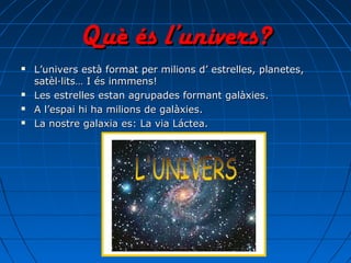 Què és l’univers?Què és l’univers?
 L’univers està format per milions d’ estrelles, planetes,L’univers està format per milions d’ estrelles, planetes,
satèl·lits… I és inmmens!satèl·lits… I és inmmens!
 Les estrelles estan agrupades formant galàxies.Les estrelles estan agrupades formant galàxies.
 A l’espai hi ha milions de galàxies.A l’espai hi ha milions de galàxies.
 La nostre galaxia es: La via Láctea.La nostre galaxia es: La via Láctea.
 