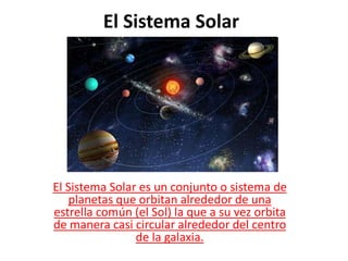El Sistema Solar
El Sistema Solar es un conjunto o sistema de
planetas que orbitan alrededor de una
estrella común (el Sol) la que a su vez orbita
de manera casi circular alrededor del centro
de la galaxia.
 