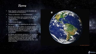 Tierra
• Esta situada a una distancia de alrededor de
150 millones de kilómetros
• Tiene un diámetro 12.756 kilómetros
• Nuestra atmosfera esta compuesta de un 78%
de nitrógeno, 21% de oxígeno y 1% otros
constituyentes.
• Tiene forma de pera
• Se mueve hacia la constelación de Hércules.
• Se divide en cinco partes: la primera parte es
la atmosfera, es gaseosa; la segunda parte es
la hidrosfera, es liquida; la tercera, la cuarta y
la quinta, la litosfera, el manto y el núcleo
son sólidas.
• El rápido movimiento giratorio y el núcleo de
hierro y níquel de nuestro planeta genera un
campo magnético extenso que junto con la
atmósfera nos protege de casi todas las
radiaciones nocivas prominentes del Sol y de
otras estrellas
 