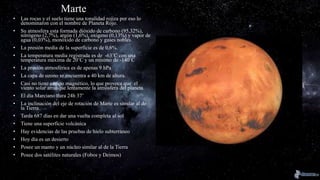 Marte
• Las rocas y el suelo tiene una tonalidad rojiza por eso lo
denominaron con el nombre de Planeta Rojo.
• Su atmosfera esta formada dióxido de carbono (95,32%),
nitrógeno (2,7%), argón (1,6%), oxigeno (0,13%) y vapor de
agua (0,03%), monóxido de carbono y gases nobles.
• La presión media de la superficie es de 0,6%.
• La temperatura media registrada es de -63˚C con una
temperatura máxima de 20˚C y un mínimo de -140˚C
• La presión atmosférica es de apenas 9 hPa
• La capa de ozono se encuentra a 40 km de altura.
• Casi no tiene campo magnético, lo que provoca que el
viento solar arranque lentamente la atmósfera del planeta.
• El día Marciano dura 24h 37’
• La inclinación del eje de rotación de Marte es similar al de
la Tierra
• Tarda 687 días en dar una vuelta completa al sol
• Tiene una superficie volcánica
• Hay evidencias de las pruebas de hielo subterráneo
• Hoy día es un desierto
• Posee un manto y un núcleo similar al de la Tierra
• Posee dos satélites naturales (Fobos y Deimos)
 