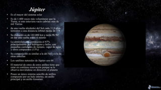 Júpiter
• Es el mayor del sistema solar
• Es de 1.400 veces más voluminoso que la
Tierra, si este estuviera vacío cabrían más de
mil Tierras
• da una vuelta alrededor del Sol cada 11,9 años
terrestres a una distancia órbital media de 778
• Su diámetro es de 142.000 km y tarda 9h 50’
en dar una vuelta sobre si mismo
• La atmósfera esta compuesta el 87%
principalmente por hidrógeno y helio, con
pequeñas cantidades de metano, vapor de agua
y otros compuestos (13%)
• Su composición es similar a la del Sol y a la de
otras estrellas
• Los satélites naturales de Júpiter son 64
• El material de estos de estos anillos tiene que
estar en continua renovación porque se le
observa moviéndose en dirección al planeta
• Posee un único sistema sencillo de anillos
compuesto por un halo interno, un anillo
principal y un anillo Gosamer.
 