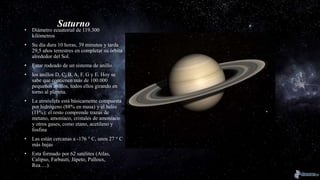 Saturno
• Diámetro ecuatorial de 119.300
kilómetros
• Su día dura 10 horas, 39 minutos y tarda
29,5 años terrestres en completar su órbita
alrededor del Sol.
• Estar rodeado de un sistema de anillo
• los anillos D, C, B, A, F, G y E. Hoy se
sabe que contienen más de 100.000
pequeños anillos, todos ellos girando en
torno al planeta.
• La atmósfera está básicamente compuesta
por hidrógeno (88% en masa) y el helio
(11%); el resto comprende trazas de
metano, amoníaco, cristales de amoníaco
y otros gases, como etano, acetileno y
fosfina
• Las están cercanas a -176 ° C, unos 27 ° C
más bajas
• Esta formado por 62 satélites (Atlas,
Calipso, Farbauti, Jápeto, Palloux,
Rea….)
 