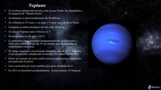 Neptuno
• Es el ultimo planeta del sistema solar ya que Plutón fue degradado a
la categoría de “Planeta Enano”
• Su diámetro es aproximadamente de 49.400 km
• Su volumen es 72 veces y su masa 17 veces mas a la de la Tierra.
• Completa su órbita alrededor del Sol cada 165 años.
• Un día de Neptuno tiene 16 hora y 6,7’.
• Su temperatura es de unos -218˚C
• La atmósfera esta compuesta fundamentalmente de hidrógeno y
helio, pero presencia más de 3% de metano que da al planeta su
sorprendente color azul.
• El campo magnético esta bastante inclinado, más de 50 ˚C respecto
al eje de rotación y desplazado al menos o,55 radios (13.500 km)
• Posee un conjunto de cinco anillo estrechos muy tenues compuestos
por partículas de polvo
• Esta constituido por trece satélites que giran alrededor de él
• En 2013 se descubrió accidentalmente la luna número 14 Neptuno
 