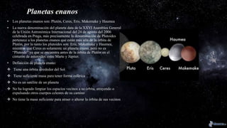Planetas enanos
• Los planetas enanos son: Plutón, Ceres, Eris, Makemake y Haumea
• La nueva denominación del planeta data de la XXVI Asamblea General
de la Unión Astronómica Internacional del 24 de agosto del 2006
celebrada en Praga, más precisamente la denominación de Plutoides
pertenece a los planetas enanos que están más allá de la órbita de
Plutón, por lo tanto los plutoides son: Eris, Makemake y Haumea,
mientras que Ceres es solamente un planeta enano, pero no es
“Plutoide” ya que se encuentra antes de la órbita de Plutón en el
cinturón de asteroides entre Marte y Júpiter.
• Definición de planeta enano:
 Tiene una órbita alrededor del Sol
 Tiene suficiente masa para tener forma esférica
 No es un satélite de un planeta
 No ha logrado limpiar los espacios vecinos a su órbita, atrayendo o
expulsando otros cuerpos celestes de su camino
 No tiene la masa suficiente para atraer o alterar la órbita de sus vecinos
 