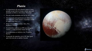 Plutón
• La importancia de este planeta enano es muy
grande ya que todo el cuerpo celeste que esté
pasando su órbita se denomina “Plutoide”
• Da una vuelta alrededor del Sol en 247,7 años
• Esta formado principalmente por diferentes
tipos de hielo como metano congelado o hielo
de agua y por roca
• Posee cinco lunas (Caronte, Styx, Nix,
Kerberos e Hidra)
• Su atmósfera contiene un 98% de nitrógeno,
metano y están presentes trazas de CO
• La temperatura es inferior a los 70 grados
Kelvin
• El período de rotación e de 6.387 días igual
que el de uno de su satélite Caronte
 