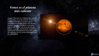 Venus es el planeta
más caliente
Aunque Mercurio es el planeta más cercano
al Sol, Venus es el más caliente. El motivo
está en la atmósfera. Los gases que se
encuentran en ella son mucho más densos,
haciendo que haya un efecto invernadero
todavía más fuerte. Los rayos del Sol que
entran, se quedan, manteniendo el calor y
aumentando la temperatura hasta 430 grados.
Sin embargo, por las noches desciende hasta
los -185 grados.
 