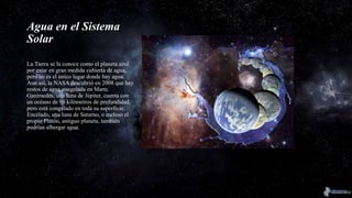 Agua en el Sistema
Solar
La Tierra se la conoce como el planeta azul
por estar en gran medida cubierta de agua,
pero no es el único lugar donde hay agua.
Aun así, la NASA descubrió en 2008 que hay
restos de agua congelada en Marte.
Ganímedes, una luna de Júpiter, cuenta con
un océano de 96 kilómetros de profundidad,
pero está congelado en toda su superficie.
Encélado, una luna de Saturno, o incluso el
propio Plutón, antiguo planeta, también
podrían albergar agua.
 