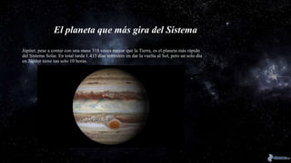 El planeta que más gira del Sistema
Júpiter, pese a contar con una masa 318 veces mayor que la Tierra, es el planeta más rápido
del Sistema Solar. En total tarda 1.433 días terrestres en dar la vuelta al Sol, pero un solo día
en Júpiter tiene tan solo 10 horas.
 