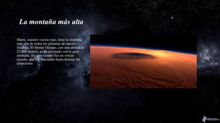 La montaña más alta
Marte, nuestro vecino rojo, tiene la montaña
más alta de todos los planetas de nuestro
Sistema. El Monte Olimpo, con una altitud de
23.000 metros, se ha coronado con la gran
montaña. En otro tiempo fue un volcán
escudo, que fue creciendo hasta detener las
erupciones
 
