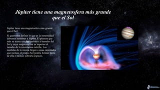 Júpiter tiene una magnetosfera más grande
que el Sol
Júpiter tiene una magnetosfera más grande
que el Sol
Si queremos definir lo que es la inmensidad
debemos nombrar a Júpiter. El planeta que
más se acerca en dimensiones al tamaño del
Sol y cuya magnetosfera es superior al
tamaño de la mismísima estrella. Las
medidas de la misma llegan a unas cantidades
que incluso el propio Sol podría formar parte
de ella e incluso sobraría espacio.
 