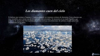 Los diamantes caen del cielo
Si hubiese una ventana a Neptuno y Urano podríamos ver inmensos océanos de diamantes. Estos planetas son
muy inestables, pero tienen uno de los minerales más preciados. Se encuentra en su estado líquido y que
proviene de una peculiar lluvia producida por las extensas concentraciones de carbono creadas por el des
alineamiento de los polos.
 