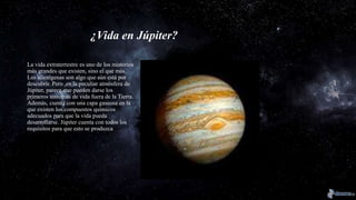 ¿Vida en Júpiter?
La vida extraterrestre es uno de los misterios
más grandes que existen, sino el que más.
Los alienígenas son algo que aún está por
descubrir. Pero ,en la peculiar atmósfera de
Júpiter, parece que pueden darse los
primeros síntomas de vida fuera de la Tierra.
Además, cuenta con una capa gaseosa en la
que existen los compuestos químicos
adecuados para que la vida pueda
desarrollarse. Júpiter cuenta con todos los
requisitos para que esto se produzca
 