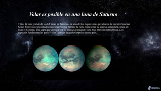 Volar es posible en una luna de Saturno
Titán, la más grande de las 62 lunas de Saturno, es uno de los lugares más peculiares de nuestro Sistema
Solar. Entre sus curiosidades más importantes merece la pena mencionar su espesa atmósfera, única en
todo el Sistema. Una capa que destaca por su escasa gravedad y una baja presión atmosférica. Dos
aspectos fundamentales para “volar” con un pequeño impulso de tus pies.
 