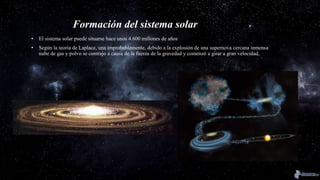 Formación del sistema solar
• El sistema solar puede situarse hace unos 4.600 millones de años
• Según la teoría de Laplace, una improbablemente, debido a la explosión de una supernova cercana inmensa
nube de gas y polvo se contrajo a causa de la fuerza de la gravedad y comenzó a girar a gran velocidad,
 
