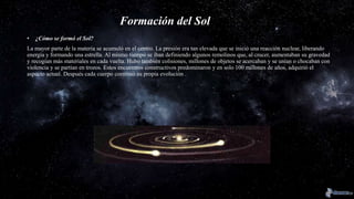 Formación del Sol
• ¿Cómo se formó el Sol?
La mayor parte de la materia se acumuló en el centro. La presión era tan elevada que se inició una reacción nuclear, liberando
energía y formando una estrella. Al mismo tiempo se iban definiendo algunos remolinos que, al crecer, aumentaban su gravedad
y recogían más materiales en cada vuelta. Hubo también colisiones, millones de objetos se acercaban y se unían o chocaban con
violencia y se partían en trozos. Estos encuentros constructivos predominaron y en solo 100 millones de años, adquirió el
aspecto actual. Después cada cuerpo continuó su propia evolución .
 