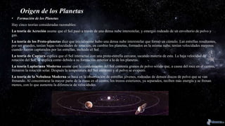 Origen de los Planetas
• Formación de los Planetas
Hay cinco teorías consideradas razonables:
La teoría de Acreción asume que el Sol pasó a través de una densa nube interestelar, y emergió rodeado de un envoltorio de polvo y
gas.
La teoría de los Proto-planetas dice que inicialmente hubo una densa nube interestelar que formó un cúmulo. Las estrellas resultantes,
por ser grandes, tenían bajas velocidades de rotación, en cambio los planetas, formados en la misma nube, tenían velocidades mayores
cuando fueron capturados por las estrellas, incluido el Sol
La teoría de Captura explica que el Sol interactuó con una proto-estrella cercana, sacando materia de esta. La baja velocidad de
rotación del Sol, se explica como debida a su formación anterior a la de los planetas.
La teoría Laplaciana Moderna asume que la condensación del Sol contenía granos de polvo sólido que, a causa del roce en el centro,
frenaron la rotación solar. Después la temperatura del Sol aumentó y el polvo se evaporó.
La teoría de la Nebulosa Moderna se basa en la observación de estrellas jóvenes, rodeadas de densos discos de polvo que se van
frenando. Al concentrarse la mayor parte de la masa en el centro, los trozos exteriores, ya separados, reciben más energía y se frenan
menos, con lo que aumenta la diferencia de velocidades.
 