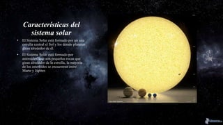 Características del
sistema solar
• El Sistema Solar está formado por un una
estrella central el Sol y los demás planetas
giran alrededor de él.
• El Sistema Solar está formado por
asteroides, que son pequeñas rocas que
giran alrededor de la estrella, la mayoría
de los asteroides se encuentran entre
Marte y Júpiter.
 