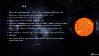 Sol
• El sol es la estrella más cercana a la Tierra y el mayor elemento del Sistema Solar
• La principal fuente de energía se encuentra en forma de luz y calor
• Se encuentra a 150 millones de km de la Tierra
• Contiene 99,8% de toda la materia del Sistema Solar
• Ejerce una fuerte atracción gravitatoria sobre los planetas y los hace girar a su alrededor,
junto con asteroides, meteoroides, cometas y polvo que forma el Sistema Solar
• El Sol se forma hace uno 4.650 millones de años y tiene combustible para 5.000
millones más
• Gira alrededor del centro de la Vía Láctea, da una vuelta cada 200 millones de años
• estructura
• Está dividido en varias capas: Núcleo, zona radiactiva, zona convectiva, fotosfera,
cromosfera y Corona
…..
 