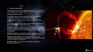 …
• ¿De que esta hecho?
Esta hecho de los mismos materiales que hay en la Tierra y
en los demás planetas (H, He, O, C, N, Ne, Fe, Si, Mg, S)
¿Cómo funciona el Sol?
La energía solar se crea en el interior del Sol donde la
temperatura llega a los 15 millones de grados
Cada partícula alfa pesa menos que los cuatro protones
juntos
La energía generada en el centro del sol tarda un millón de
años para alcanzar la superficie solar
Actividad solar: La manifestación exterior varia según las
zonas y también a lo largo del tiempo. Esta actividad solar
se refleja como manchas, protuberancias o llamaradas y
viento solar
Manchas solares: Las manchas solares generalmente
crecen y duran desde varios días hasta varios meses
Protuberancias solares: son enormes chorros de gas
caliente expulsados desde la superficie del Sol, se extienden
a muchos miles de kilómetros
El viento solar: es un flujo de partículas cargadas de
protones y electrones
 
