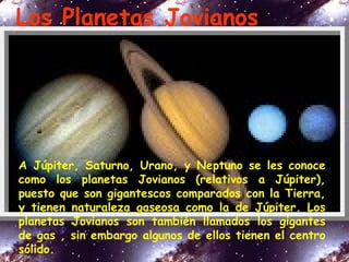 Los Planetas Jovianos
A Júpiter, Saturno, Urano, y Neptuno se les conoce
como los planetas Jovianos (relativos a Júpiter),
puesto que son gigantescos comparados con la Tierra,
y tienen naturaleza gaseosa como la de Júpiter. Los
planetas Jovianos son también llamados los gigantes
de gas , sin embargo algunos de ellos tienen el centro
sólido.
 